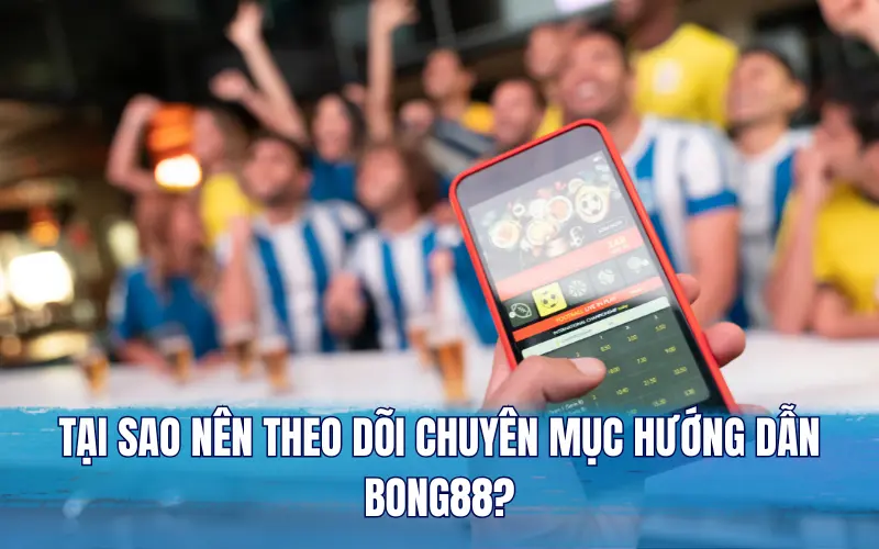 Tại sao nên theo dõi chuyên mục hướng dẫn Bong88?