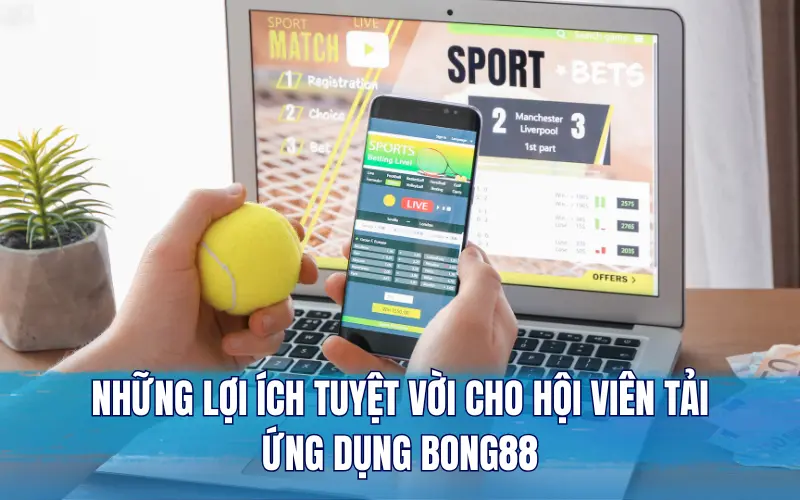 Những lợi ích tuyệt vời cho hội viên tải ứng dụng Bong88